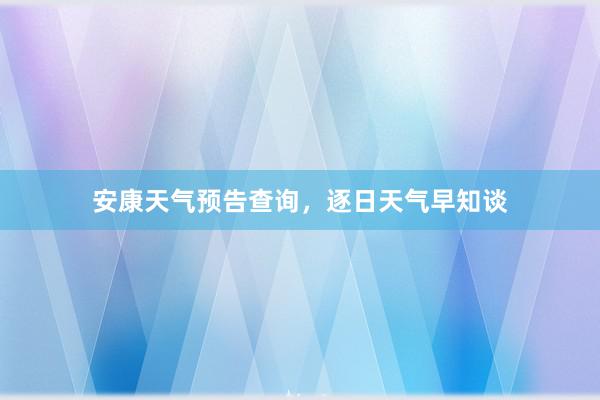 安康天气预告查询，逐日天气早知谈